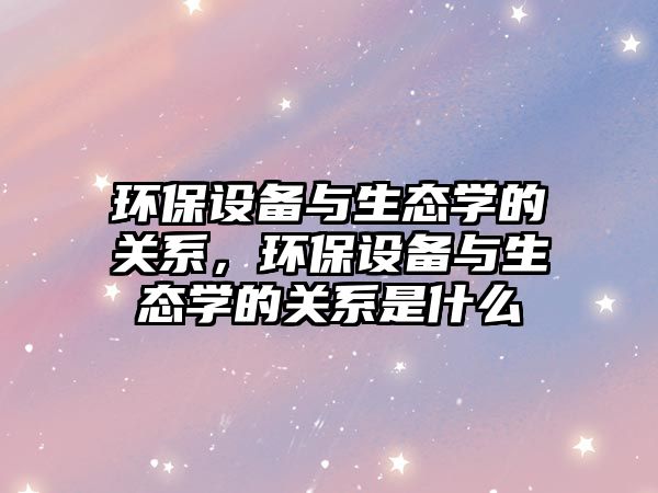 環(huán)保設(shè)備與生態(tài)學(xué)的關(guān)系，環(huán)保設(shè)備與生態(tài)學(xué)的關(guān)系是什么