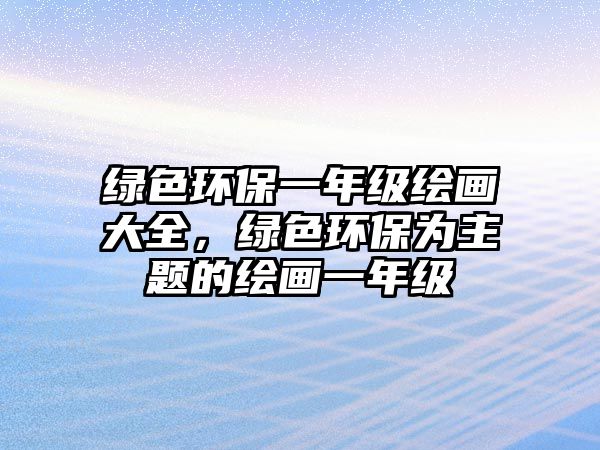 綠色環(huán)保一年級(jí)繪畫大全，綠色環(huán)保為主題的繪畫一年級(jí)