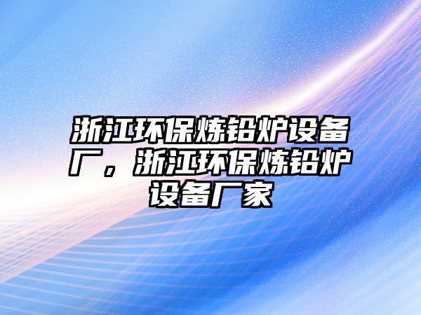 浙江環(huán)保煉鉛爐設(shè)備廠，浙江環(huán)保煉鉛爐設(shè)備廠家
