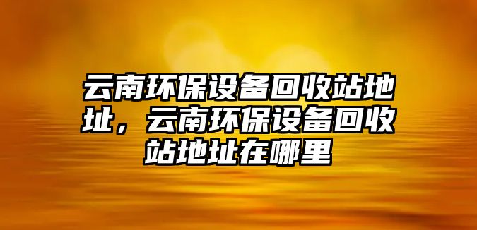 云南環(huán)保設(shè)備回收站地址，云南環(huán)保設(shè)備回收站地址在哪里