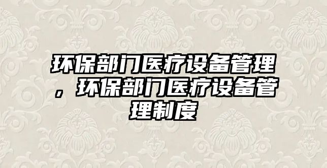 環(huán)保部門醫(yī)療設(shè)備管理，環(huán)保部門醫(yī)療設(shè)備管理制度
