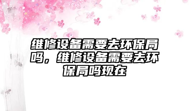 維修設(shè)備需要去環(huán)保局嗎，維修設(shè)備需要去環(huán)保局嗎現(xiàn)在