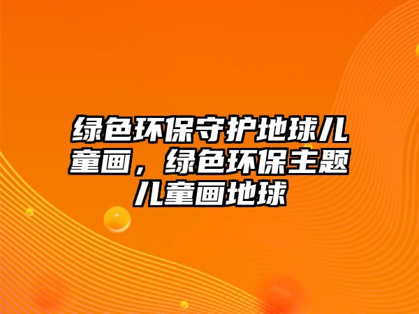 綠色環(huán)保守護地球兒童畫，綠色環(huán)保主題兒童畫地球