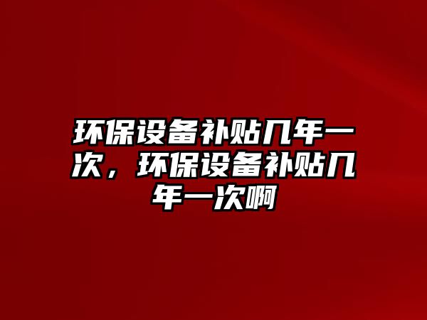 環(huán)保設(shè)備補(bǔ)貼幾年一次，環(huán)保設(shè)備補(bǔ)貼幾年一次啊