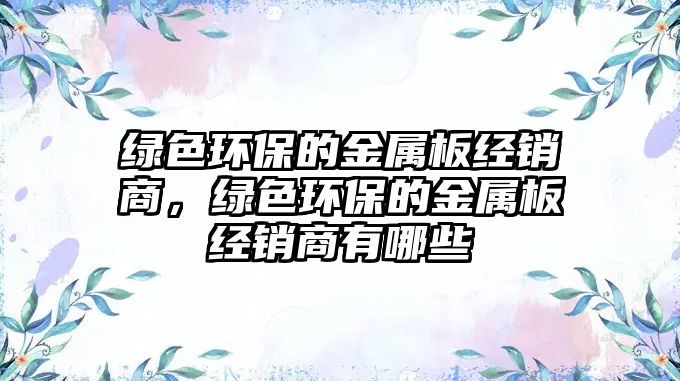 綠色環(huán)保的金屬板經(jīng)銷商，綠色環(huán)保的金屬板經(jīng)銷商有哪些
