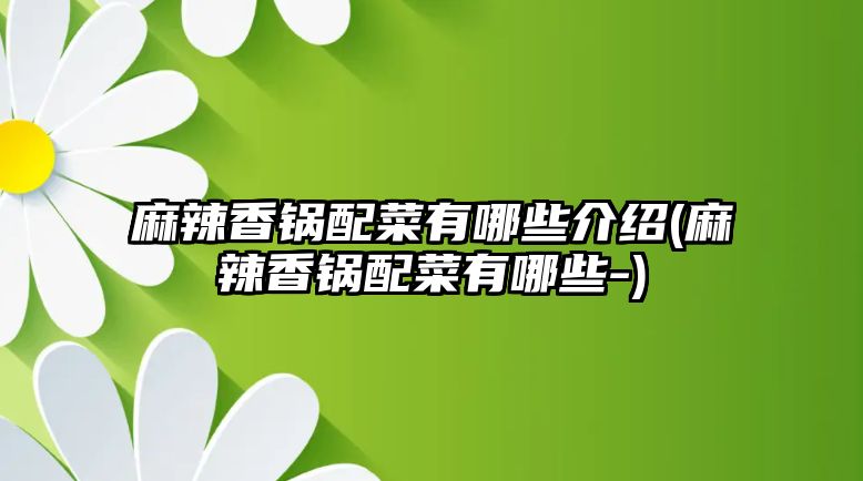 麻辣香鍋配菜有哪些介紹(麻辣香鍋配菜有哪些-)
