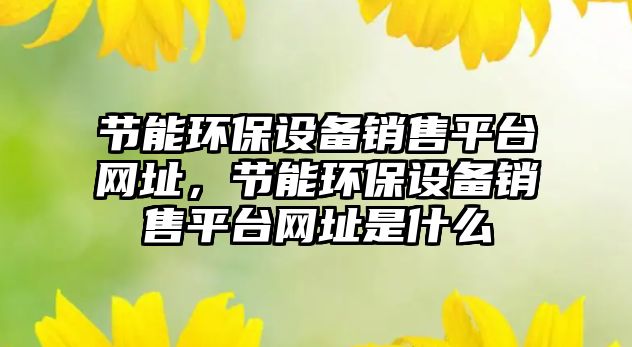 節(jié)能環(huán)保設(shè)備銷售平臺網(wǎng)址，節(jié)能環(huán)保設(shè)備銷售平臺網(wǎng)址是什么