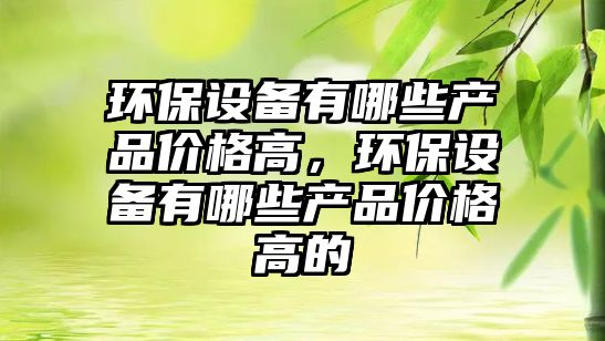 環(huán)保設(shè)備有哪些產(chǎn)品價(jià)格高，環(huán)保設(shè)備有哪些產(chǎn)品價(jià)格高的
