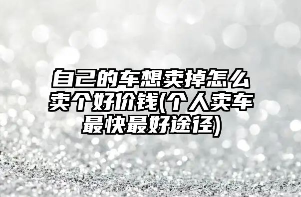 自己的車想賣掉怎么賣個好價錢(個人賣車最快最好途徑)