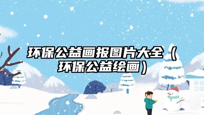 環(huán)保公益畫報圖片大全（環(huán)保公益繪畫）