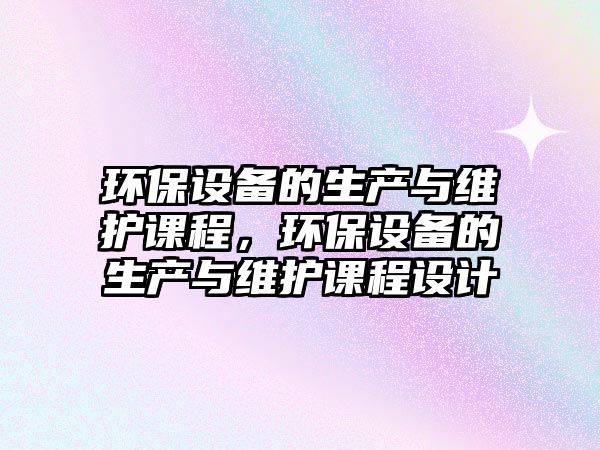 環(huán)保設(shè)備的生產(chǎn)與維護(hù)課程，環(huán)保設(shè)備的生產(chǎn)與維護(hù)課程設(shè)計