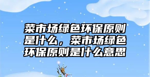 菜市場綠色環(huán)保原則是什么，菜市場綠色環(huán)保原則是什么意思