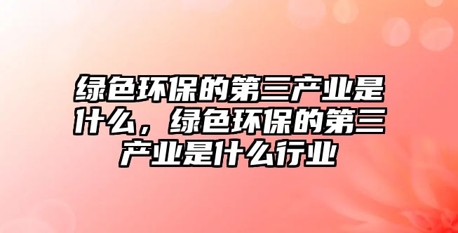 綠色環(huán)保的第三產(chǎn)業(yè)是什么，綠色環(huán)保的第三產(chǎn)業(yè)是什么行業(yè)