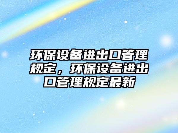 環(huán)保設(shè)備進出口管理規(guī)定，環(huán)保設(shè)備進出口管理規(guī)定最新