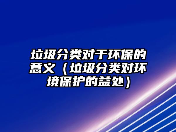垃圾分類對于環(huán)保的意義（垃圾分類對環(huán)境保護(hù)的益處）