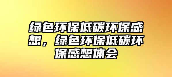 綠色環(huán)保低碳環(huán)保感想，綠色環(huán)保低碳環(huán)保感想體會