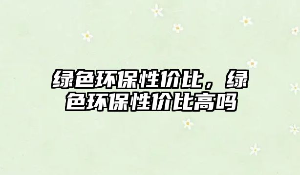 綠色環(huán)保性價比，綠色環(huán)保性價比高嗎