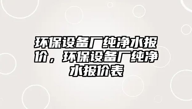 環(huán)保設(shè)備廠純凈水報價，環(huán)保設(shè)備廠純凈水報價表