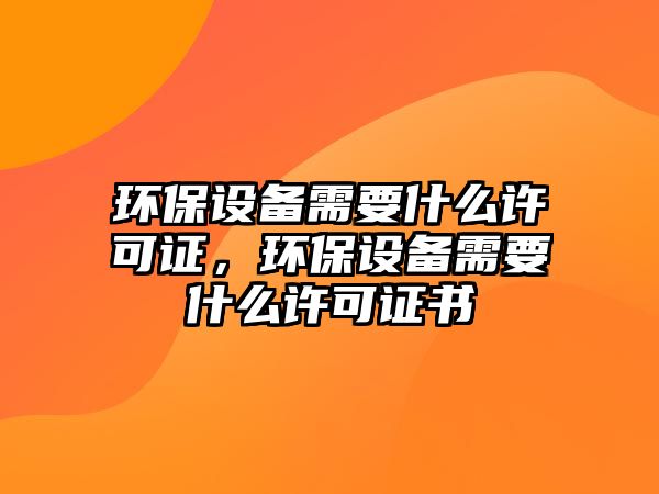 環(huán)保設(shè)備需要什么許可證，環(huán)保設(shè)備需要什么許可證書