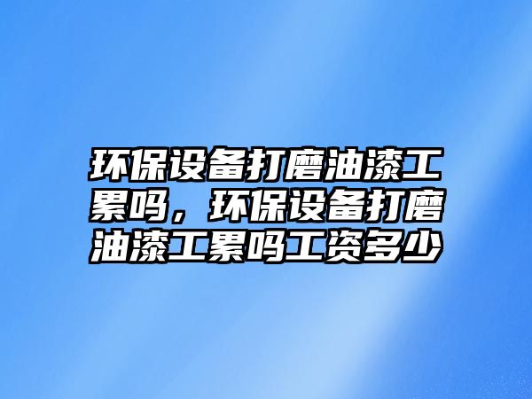環(huán)保設(shè)備打磨油漆工累嗎，環(huán)保設(shè)備打磨油漆工累嗎工資多少