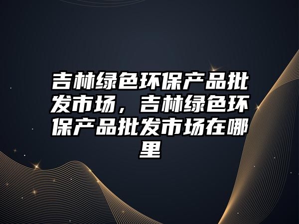 吉林綠色環(huán)保產品批發(fā)市場，吉林綠色環(huán)保產品批發(fā)市場在哪里