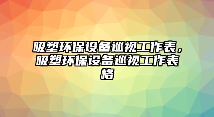 吸塑環(huán)保設(shè)備巡視工作表，吸塑環(huán)保設(shè)備巡視工作表格