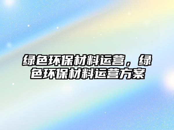 綠色環(huán)保材料運(yùn)營，綠色環(huán)保材料運(yùn)營方案