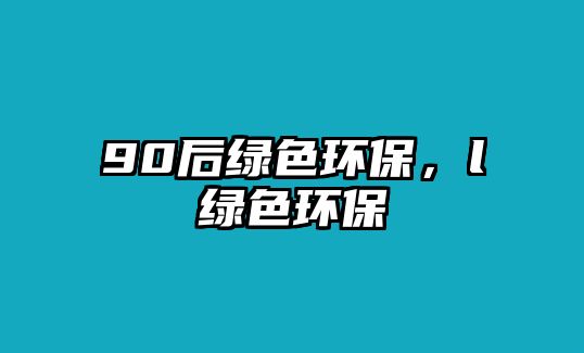 90后綠色環(huán)保，l綠色環(huán)保