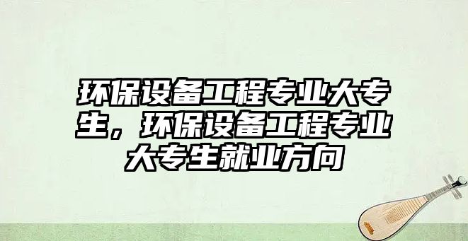 環(huán)保設(shè)備工程專(zhuān)業(yè)大專(zhuān)生，環(huán)保設(shè)備工程專(zhuān)業(yè)大專(zhuān)生就業(yè)方向
