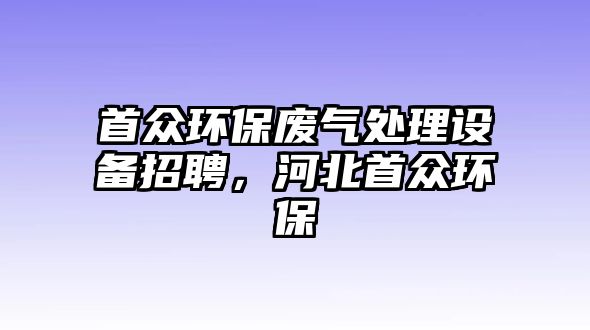 首眾環(huán)保廢氣處理設(shè)備招聘，河北首眾環(huán)保
