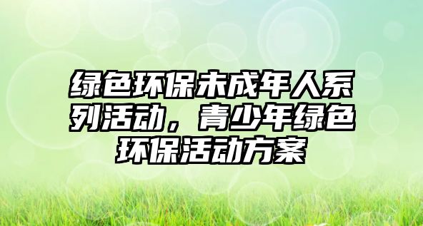 綠色環(huán)保未成年人系列活動，青少年綠色環(huán)保活動方案