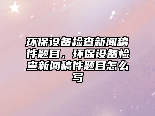 環(huán)保設備檢查新聞稿件題目，環(huán)保設備檢查新聞稿件題目怎么寫