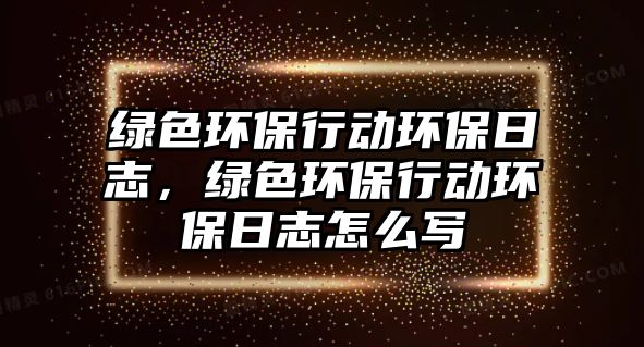 綠色環(huán)保行動環(huán)保日志，綠色環(huán)保行動環(huán)保日志怎么寫