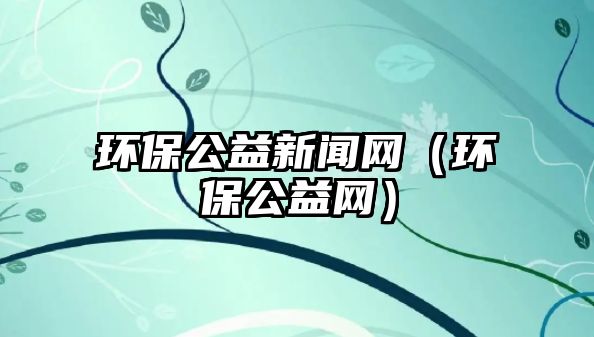 環(huán)保公益新聞網(wǎng)（環(huán)保公益網(wǎng)）