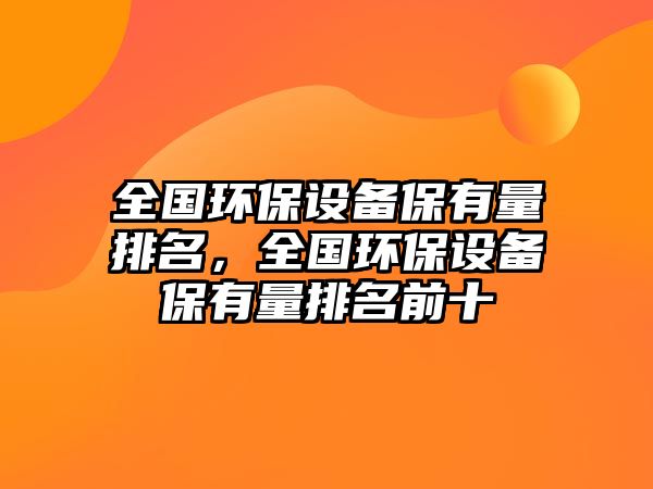 全國環(huán)保設備保有量排名，全國環(huán)保設備保有量排名前十