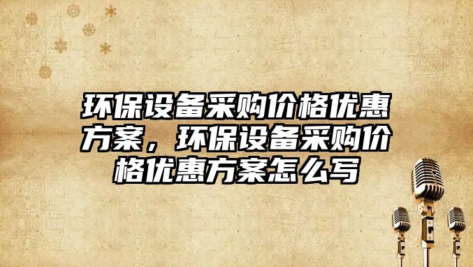 環(huán)保設備采購價格優(yōu)惠方案，環(huán)保設備采購價格優(yōu)惠方案怎么寫