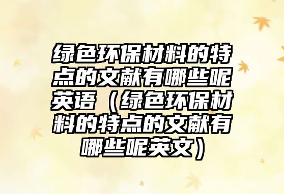 綠色環(huán)保材料的特點(diǎn)的文獻(xiàn)有哪些呢英語（綠色環(huán)保材料的特點(diǎn)的文獻(xiàn)有哪些呢英文）