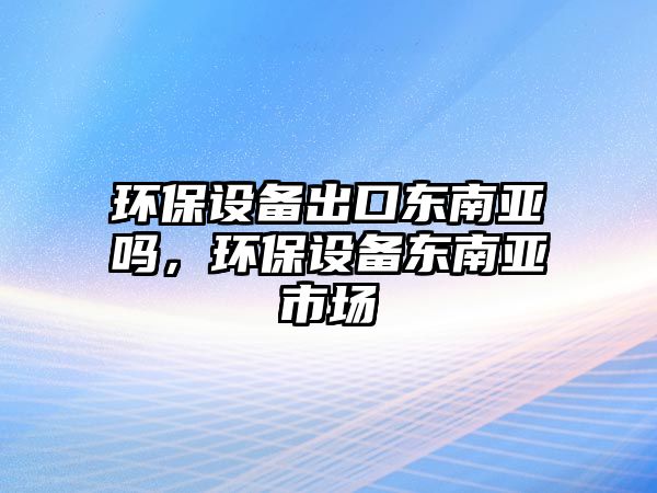 環(huán)保設(shè)備出口東南亞嗎，環(huán)保設(shè)備東南亞市場