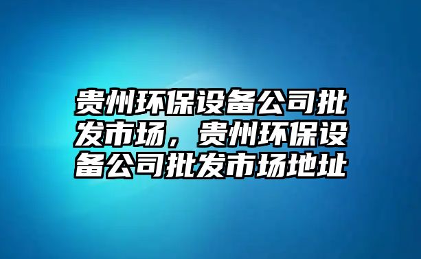 貴州環(huán)保設(shè)備公司批發(fā)市場，貴州環(huán)保設(shè)備公司批發(fā)市場地址