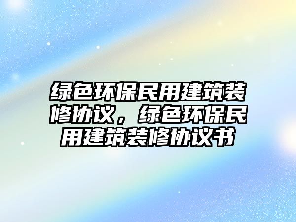 綠色環(huán)保民用建筑裝修協(xié)議，綠色環(huán)保民用建筑裝修協(xié)議書