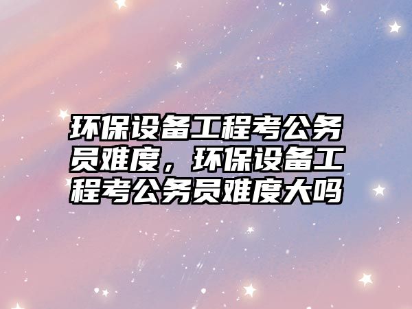環(huán)保設(shè)備工程考公務(wù)員難度，環(huán)保設(shè)備工程考公務(wù)員難度大嗎