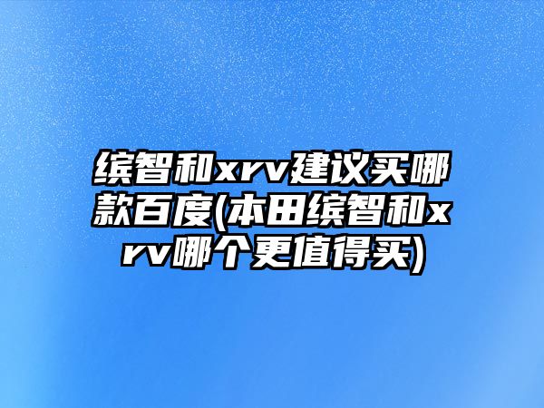 繽智和xrv建議買(mǎi)哪款百度(本田繽智和xrv哪個(gè)更值得買(mǎi))