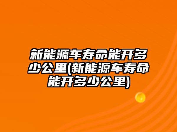 新能源車壽命能開多少公里(新能源車壽命能開多少公里)