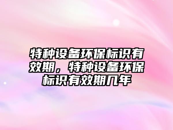 特種設(shè)備環(huán)保標(biāo)識有效期，特種設(shè)備環(huán)保標(biāo)識有效期幾年