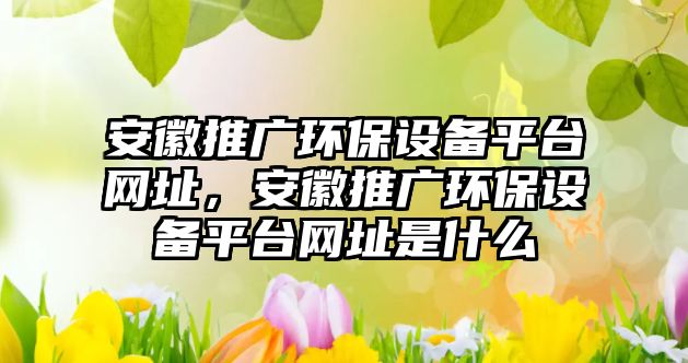 安徽推廣環(huán)保設備平臺網(wǎng)址，安徽推廣環(huán)保設備平臺網(wǎng)址是什么