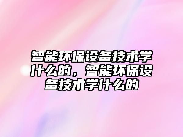 智能環(huán)保設(shè)備技術(shù)學(xué)什么的，智能環(huán)保設(shè)備技術(shù)學(xué)什么的