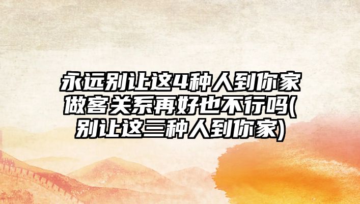 永遠別讓這4種人到你家做客關(guān)系再好也不行嗎(別讓這三種人到你家)