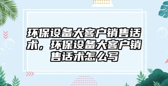 環(huán)保設(shè)備大客戶銷售話術(shù)，環(huán)保設(shè)備大客戶銷售話術(shù)怎么寫