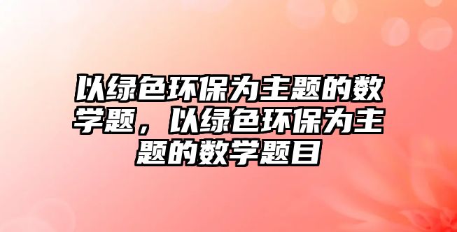 以綠色環(huán)保為主題的數(shù)學(xué)題，以綠色環(huán)保為主題的數(shù)學(xué)題目