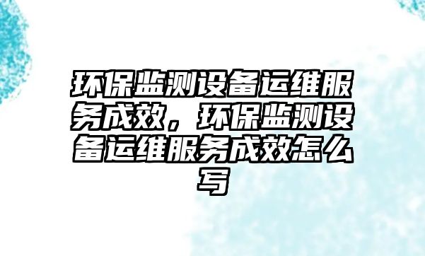 環(huán)保監(jiān)測設備運維服務成效，環(huán)保監(jiān)測設備運維服務成效怎么寫